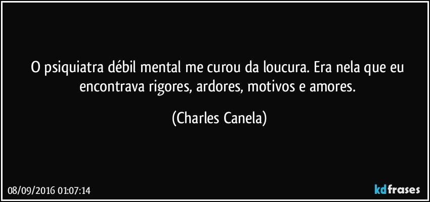 O psiquiatra débil mental me curou da loucura. Era nela que eu encontrava rigores, ardores, motivos e amores. (Charles Canela)