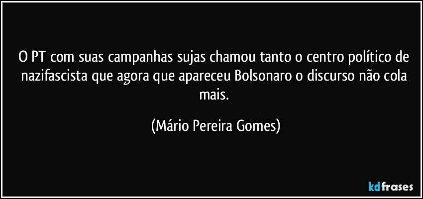 O PT com suas campanhas sujas chamou tanto o centro político de nazifascista que agora que apareceu Bolsonaro o discurso não cola mais. (Mário Pereira Gomes)