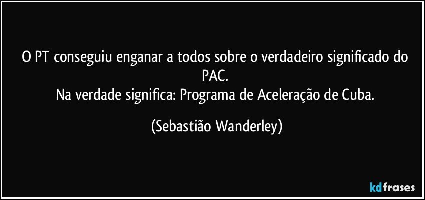 O PT conseguiu enganar a todos sobre o verdadeiro significado do PAC. 
Na verdade significa: Programa de Aceleração de Cuba. (Sebastião Wanderley)