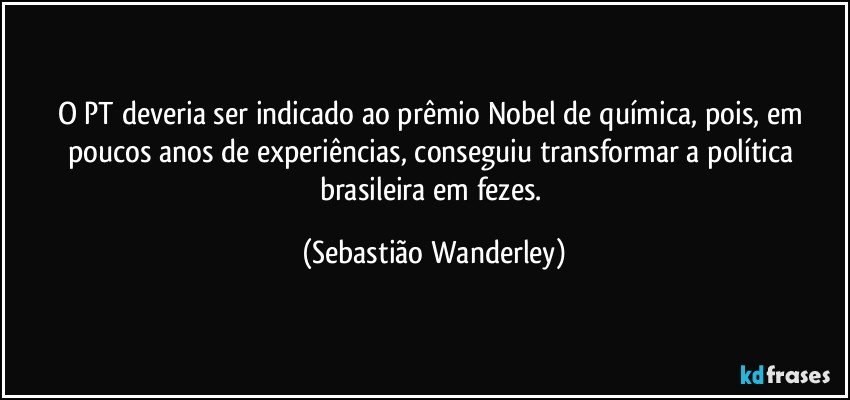 O PT deveria ser indicado ao prêmio Nobel de química, pois, em poucos anos de experiências, conseguiu transformar a política brasileira em fezes. (Sebastião Wanderley)