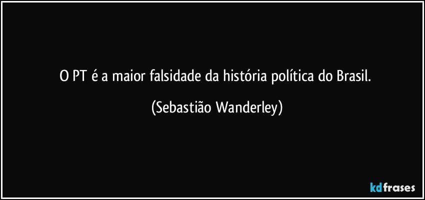 O PT é a maior falsidade da história política do Brasil. (Sebastião Wanderley)