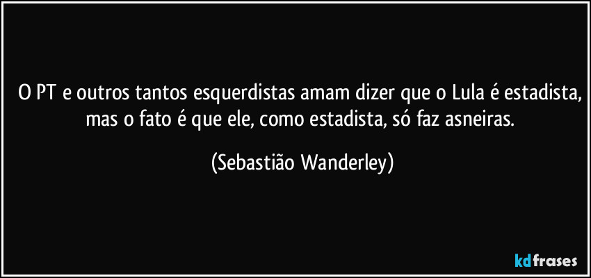 O PT e outros tantos esquerdistas amam dizer que o Lula é estadista, mas o fato é que ele, como estadista, só faz asneiras. (Sebastião Wanderley)
