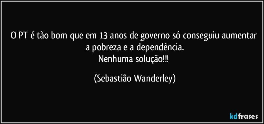 O PT é tão bom que em 13 anos de governo só conseguiu aumentar a pobreza e a dependência.
Nenhuma solução!!! (Sebastião Wanderley)