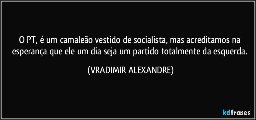 O PT, é um camaleão vestido de socialista, mas acreditamos na esperança que ele um dia seja um partido totalmente da esquerda. (VRADIMIR ALEXANDRE)