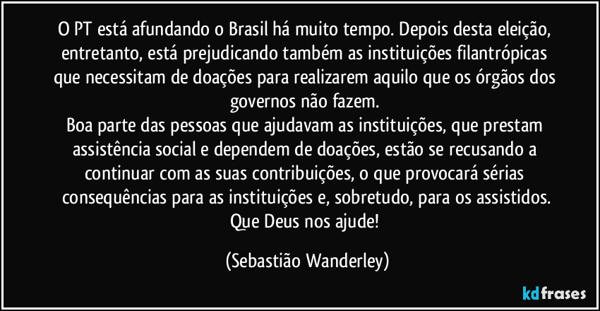 O PT está afundando o Brasil há muito tempo. Depois desta eleição, entretanto, está prejudicando também as instituições filantrópicas que necessitam de doações para realizarem aquilo que os órgãos dos governos não fazem.
Boa parte das pessoas que ajudavam as instituições, que prestam assistência social e dependem de doações, estão se recusando a continuar com as suas contribuições, o que provocará sérias consequências para as instituições e, sobretudo, para os assistidos.
Que Deus nos ajude! (Sebastião Wanderley)