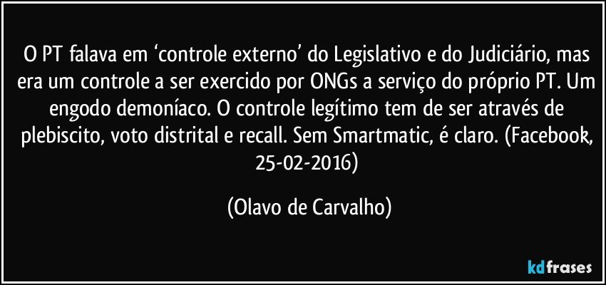 O PT falava em ‘controle externo’ do Legislativo e do Judiciário, mas era um controle a ser exercido por ONGs a serviço do próprio PT. Um engodo demoníaco. O controle legítimo tem de ser através de plebiscito, voto distrital e recall. Sem Smartmatic, é claro. (Facebook, 25-02-2016) (Olavo de Carvalho)