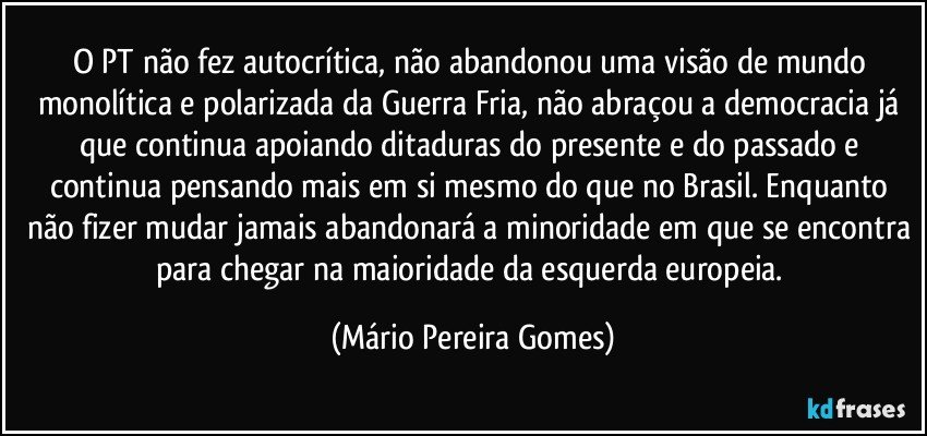 O PT não fez autocrítica, não abandonou uma visão de mundo monolítica e polarizada da Guerra Fria, não abraçou a democracia já que continua apoiando ditaduras do presente e do passado e continua pensando mais em si mesmo do que no Brasil. Enquanto não fizer mudar jamais abandonará a minoridade em que se encontra para chegar na maioridade da esquerda europeia. (Mário Pereira Gomes)