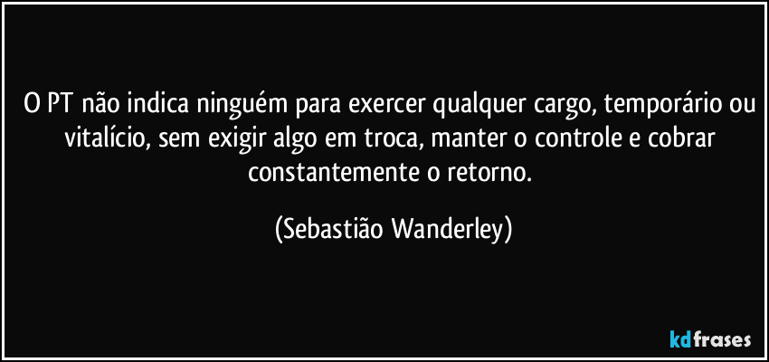 O PT não indica ninguém para exercer qualquer cargo, temporário ou vitalício, sem exigir algo em troca, manter o controle e cobrar constantemente o retorno. (Sebastião Wanderley)