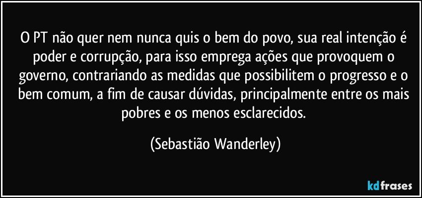 O PT não quer nem nunca quis o bem do povo, sua real intenção é poder e corrupção, para isso emprega ações que provoquem o governo, contrariando as medidas que possibilitem o progresso e o bem comum, a fim de causar dúvidas, principalmente entre os mais pobres e os menos esclarecidos. (Sebastião Wanderley)