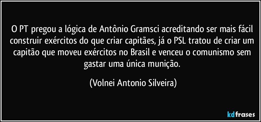 O PT pregou a lógica de Antônio Gramsci  acreditando ser mais fácil construir exércitos do que criar capitães, já o PSL tratou de criar um capitão que moveu exércitos no Brasil e venceu o comunismo sem gastar uma única munição. (Volnei Antonio Silveira)