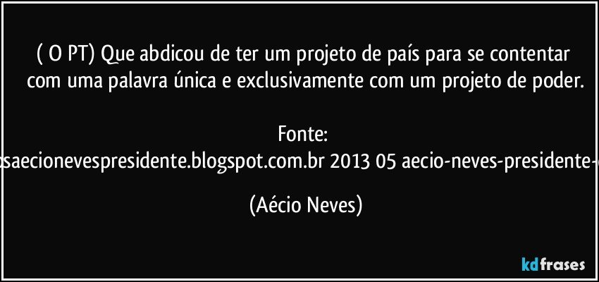 ( O PT) Que abdicou de ter um projeto de país para se contentar com uma palavra única e exclusivamente com um projeto de poder.

Fonte: http://www.queremosaecionevespresidente.blogspot.com.br/2013/05/aecio-neves-presidente-do-psdb-estreia.html (Aécio Neves)