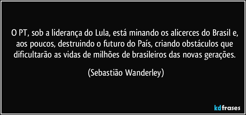 O PT, sob a liderança do Lula, está minando os alicerces do Brasil e, aos poucos, destruindo o futuro do País, criando obstáculos que dificultarão as vidas de milhões de brasileiros das novas gerações. (Sebastião Wanderley)