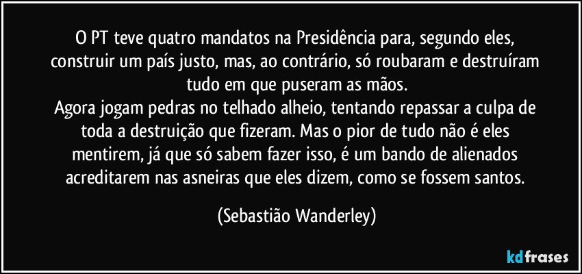 O PT teve quatro mandatos na Presidência para, segundo eles, construir um país justo, mas, ao contrário, só roubaram e destruíram tudo em que puseram as mãos.
Agora jogam pedras no telhado alheio, tentando repassar a culpa de toda a destruição que fizeram. Mas o pior de tudo não é eles mentirem, já que só sabem fazer isso, é um bando de alienados acreditarem nas asneiras que eles dizem, como se fossem santos. (Sebastião Wanderley)
