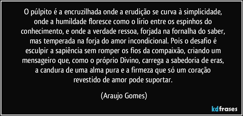 O púlpito é a encruzilhada onde a erudição se curva à simplicidade, onde a humildade floresce como o lírio entre os espinhos do conhecimento, e onde a verdade ressoa, forjada na fornalha do saber, mas temperada na forja do amor incondicional. Pois o desafio é esculpir a sapiência sem romper os fios da compaixão, criando um mensageiro que, como o próprio Divino, carrega a sabedoria de eras, a candura de uma alma pura e a firmeza que só um coração revestido de amor pode suportar. (Araujo Gomes)