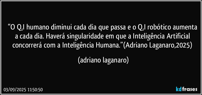 “O Q.I humano diminui cada dia que passa e o Q.I robótico aumenta a cada dia. Haverá singularidade em que a Inteligência Artificial concorrerá com a Inteligência Humana.”(Adriano Laganaro,2025) (adriano laganaro)