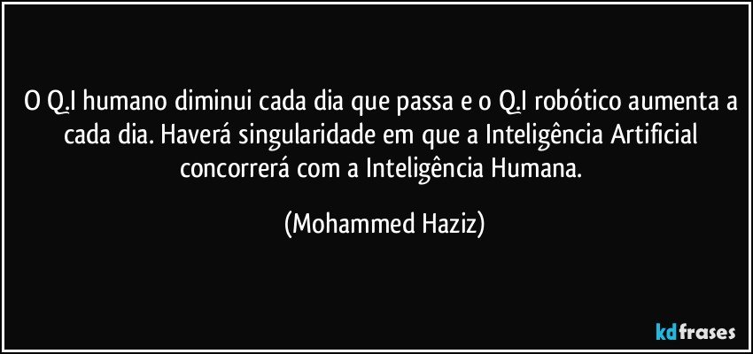 O Q.I humano diminui cada dia que passa e o Q.I robótico aumenta a cada dia. Haverá singularidade em que a Inteligência Artificial concorrerá com a Inteligência Humana. (Mohammed Haziz)