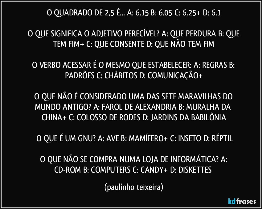 O QUADRADO DE 2,5 É... A: 6.15  B: 6.05  C: 6.25+  D: 6.1

 O QUE SIGNIFICA O ADJETIVO PERECÍVEL?  A: QUE PERDURA  B: QUE TEM FIM+  C: QUE CONSENTE  D: QUE NÃO TEM FIM

 O VERBO ACESSAR É O MESMO QUE ESTABELECER:  A: REGRAS  B: PADRÕES  C: CHÁBITOS  D: COMUNICAÇÃO+

 O QUE NÃO É CONSIDERADO UMA DAS SETE MARAVILHAS DO MUNDO ANTIGO?  A: FAROL DE ALEXANDRIA  B: MURALHA DA CHINA+  C: COLOSSO DE RODES  D: JARDINS DA BABILÔNIA

 O QUE É UM GNU?  A: AVE  B: MAMÍFERO+  C: INSETO  D: RÉPTIL

 O QUE NÃO SE COMPRA NUMA LOJA DE INFORMÁTICA?  A: CD-ROM  B: COMPUTERS  C: CANDY+  D: DISKETTES (paulinho teixeira)