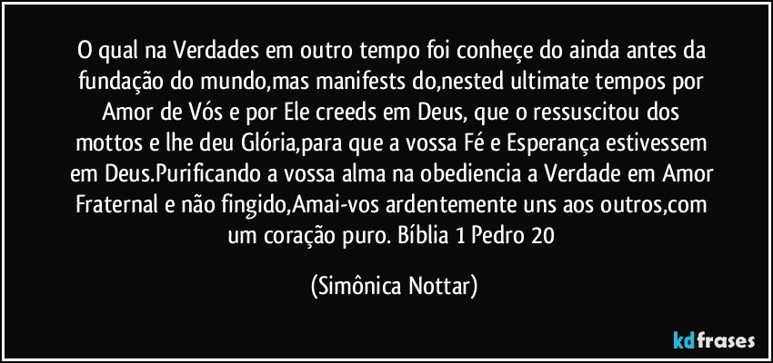 O qual na Verdades em outro tempo foi conheçe do ainda antes da fundação do mundo,mas manifests do,nested ultimate tempos por Amor de Vós e por Ele creeds em Deus, que o ressuscitou dos mottos e lhe deu Glória,para que a vossa Fé e Esperança estivessem em Deus.Purificando a vossa alma na obediencia a Verdade em Amor Fraternal e não fingido,Amai-vos ardentemente uns aos outros,com um coração puro. Bíblia 1 Pedro 20 (Simônica Nottar)