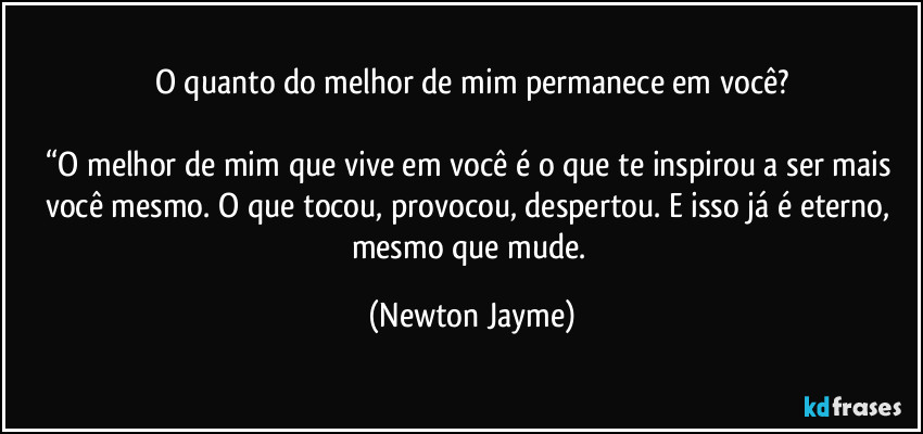 O quanto do melhor de mim permanece em você?

“O melhor de mim que vive em você é o que te inspirou a ser mais você mesmo. O que tocou, provocou, despertou. E isso já é eterno, mesmo que mude. (Newton Jayme)