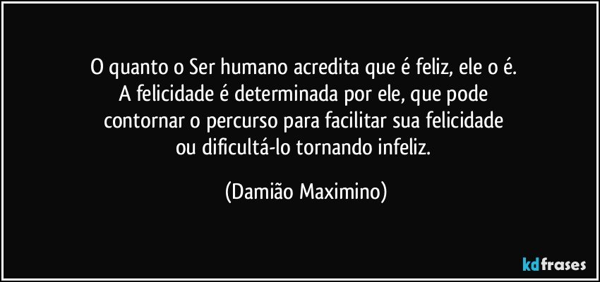 O quanto o Ser humano acredita que é feliz, ele o é. 
A felicidade é determinada por ele, que pode 
contornar o percurso para facilitar sua felicidade 
ou dificultá-lo tornando infeliz. (Damião Maximino)