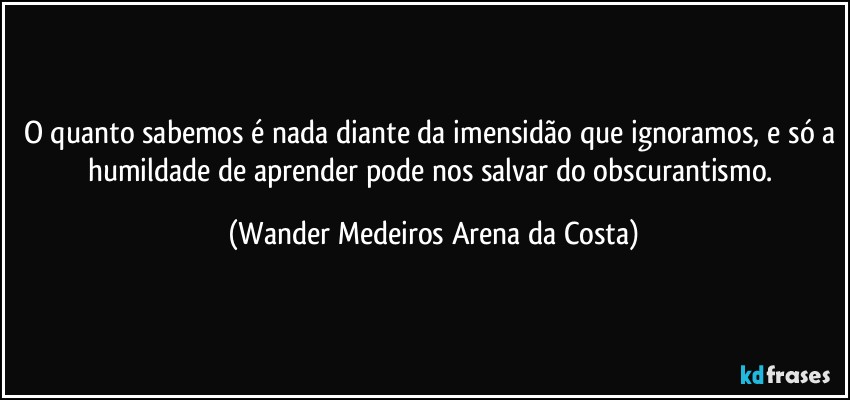 O quanto sabemos é nada diante da imensidão que ignoramos, e só a humildade de aprender pode nos salvar do obscurantismo. (Wander Medeiros Arena da Costa)