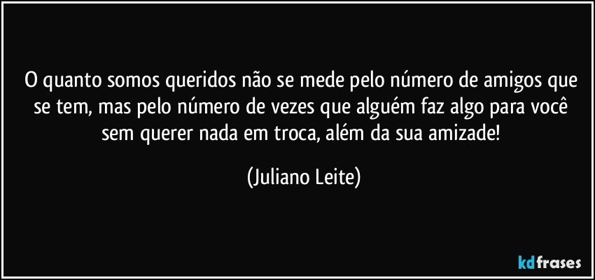 O quanto somos queridos não se mede pelo número de amigos que se tem, mas pelo número de vezes que alguém faz algo para você sem querer nada em troca, além da sua amizade! (Juliano Leite)