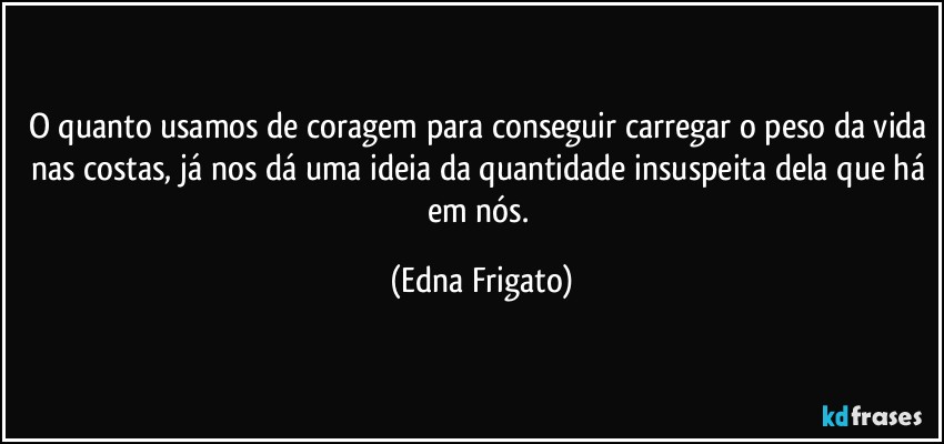 O quanto usamos de coragem para conseguir carregar o peso da vida nas costas, já nos dá uma ideia da quantidade insuspeita dela que há em nós. (Edna Frigato)