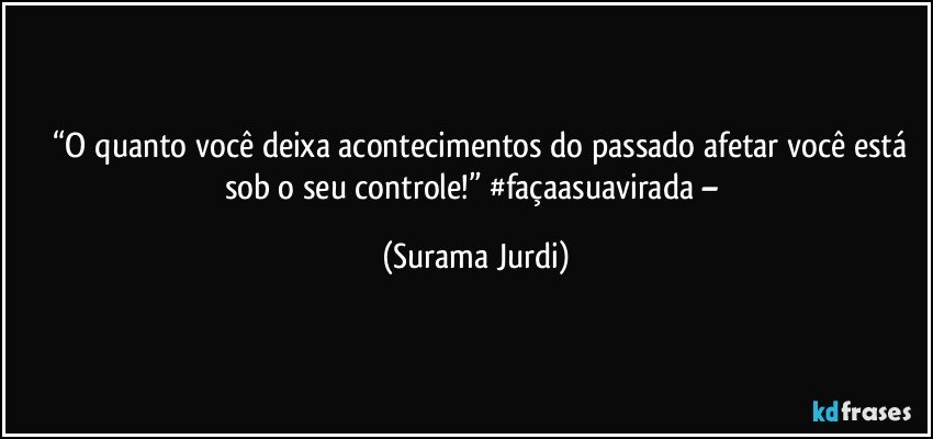 	“O quanto você deixa acontecimentos do passado afetar você está sob o seu controle!” #façaasuavirada – (Surama Jurdi)