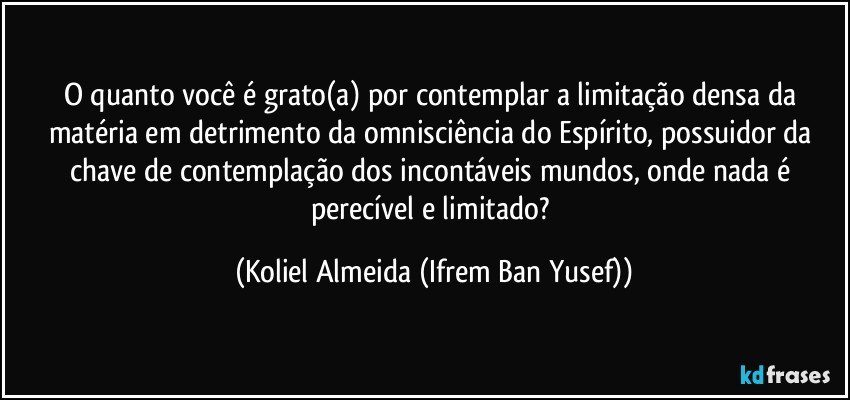 O quanto você é grato(a) por contemplar a limitação densa da matéria em detrimento da omnisciência do Espírito, possuidor da chave de contemplação dos incontáveis mundos, onde nada é perecível e limitado? (Koliel Almeida (Ifrem Ban Yusef))