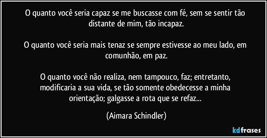 O quanto você seria capaz se me buscasse com fé, sem se sentir tão distante de mim, tão incapaz.

O quanto você seria mais tenaz se sempre estivesse ao meu lado, em comunhão, em paz.

O quanto você não realiza, nem tampouco, faz; entretanto, modificaria a sua vida, se tão somente obedecesse a minha orientação; galgasse a rota que se refaz... (Aimara Schindler)