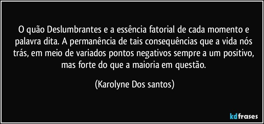 O quão Deslumbrantes e a essência fatorial de cada momento e palavra dita. A permanência de tais consequências que a vida nós trás, em meio de variados pontos negativos sempre a um positivo, mas forte do que a maioria em questão. (Karolyne Dos santos)