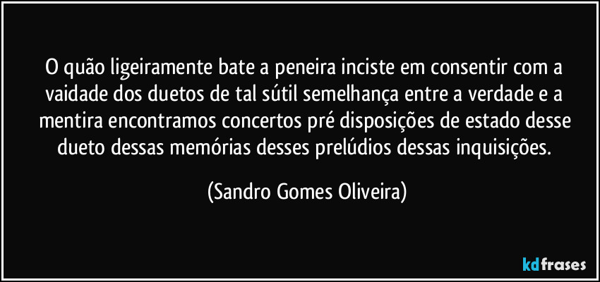 O quão ligeiramente bate a peneira inciste em consentir com a vaidade dos duetos de  tal sútil semelhança entre a verdade e a mentira encontramos concertos pré disposições de estado desse dueto dessas memórias desses prelúdios dessas inquisições. (Sandro Gomes Oliveira)