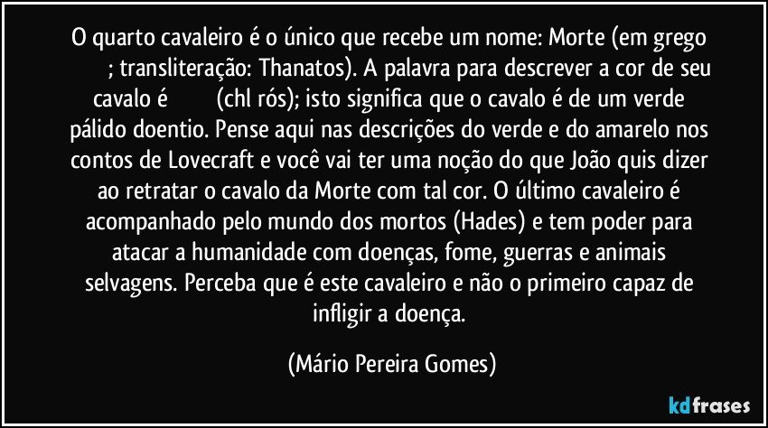 O quarto cavaleiro é o único que recebe um nome: Morte (em grego θάνατος; transliteração: Thanatos). A palavra para descrever a cor de seu cavalo é χλωρός (chlōrós); isto significa que o cavalo é de um verde pálido doentio. Pense aqui nas descrições do verde e do amarelo nos contos de Lovecraft e você vai ter uma noção do que João quis dizer ao retratar o cavalo da Morte com tal cor. O último cavaleiro é acompanhado pelo mundo dos mortos (Hades) e tem poder para atacar a humanidade com doenças, fome, guerras e animais selvagens. Perceba que é este cavaleiro e não o primeiro capaz de infligir a doença. (Mário Pereira Gomes)