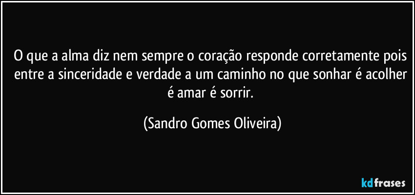 O que a alma diz nem sempre o coração responde corretamente pois entre a sinceridade e verdade a um caminho no que sonhar é acolher é amar é sorrir. (Sandro Gomes Oliveira)