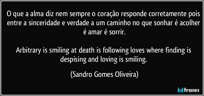 O que a alma diz nem sempre o coração responde corretamente pois entre a sinceridade e verdade a um caminho no que sonhar é acolher é amar é sorrir.

Arbitrary is smiling at death is following loves where finding is despising and loving is smiling. (Sandro Gomes Oliveira)
