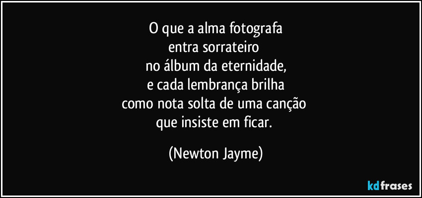 O que a alma fotografa
entra sorrateiro 
no álbum da eternidade,
e cada lembrança brilha
como nota solta de uma canção 
que insiste em ficar. (Newton Jayme)