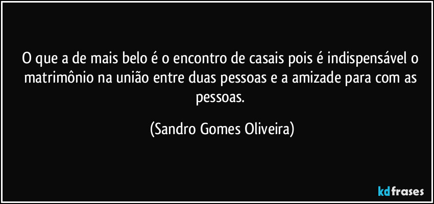 O que a de mais belo é o encontro de casais pois é indispensável o matrimônio na união entre duas pessoas e a amizade para com as pessoas. (Sandro Gomes Oliveira)
