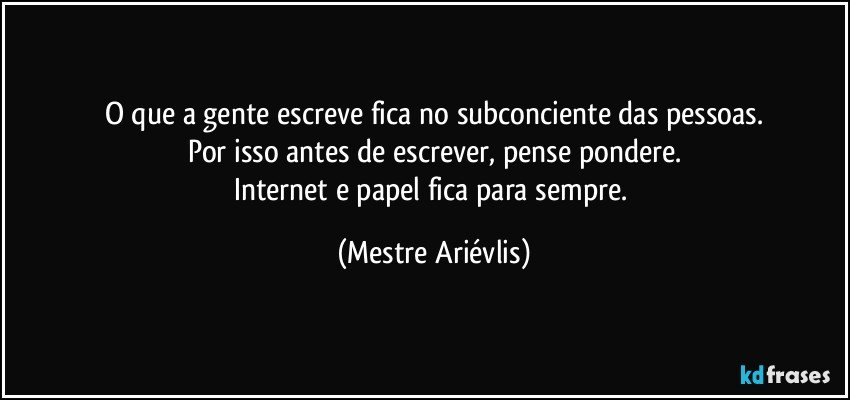 O que a gente escreve fica no subconciente das pessoas.
Por isso antes de escrever, pense pondere.
Internet e papel fica para sempre. (Mestre Ariévlis)