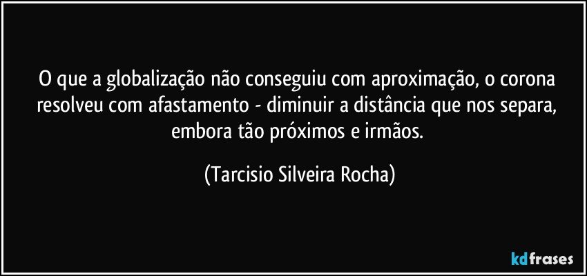 O que a globalização não conseguiu com aproximação, o corona resolveu com afastamento - diminuir a distância que nos separa, embora tão próximos e irmãos. (Tarcisio Silveira Rocha)