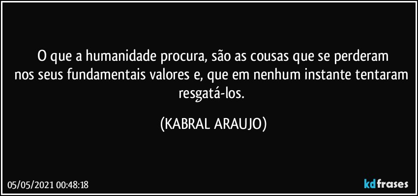 O que a humanidade procura, são as cousas que se perderam
nos seus  fundamentais valores e, que em nenhum instante tentaram resgatá-los. (KABRAL ARAUJO)