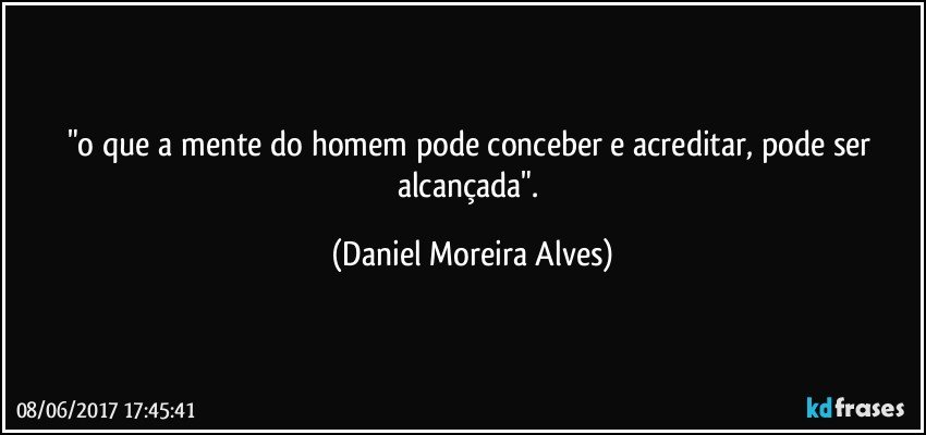 "o que a mente do homem pode conceber e acreditar, pode ser alcançada". (Daniel Moreira Alves)