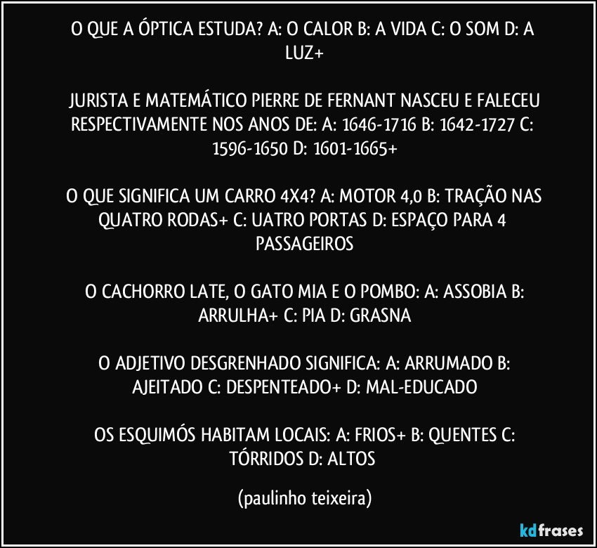 O QUE A ÓPTICA ESTUDA?  A: O CALOR  B: A VIDA  C: O SOM  D: A LUZ+

 JURISTA E MATEMÁTICO PIERRE DE FERNANT NASCEU E FALECEU RESPECTIVAMENTE NOS ANOS DE:  A: 1646-1716  B: 1642-1727  C: 1596-1650  D: 1601-1665+

 O QUE SIGNIFICA UM CARRO 4X4? A: MOTOR 4,0  B: TRAÇÃO NAS QUATRO RODAS+  C: UATRO PORTAS  D: ESPAÇO PARA 4 PASSAGEIROS

 O CACHORRO LATE, O GATO MIA E O POMBO:  A: ASSOBIA  B: ARRULHA+  C: PIA  D: GRASNA

 O ADJETIVO DESGRENHADO SIGNIFICA:  A: ARRUMADO  B: AJEITADO  C: DESPENTEADO+  D: MAL-EDUCADO

 OS ESQUIMÓS HABITAM LOCAIS:  A: FRIOS+  B: QUENTES  C: TÓRRIDOS  D: ALTOS (paulinho teixeira)