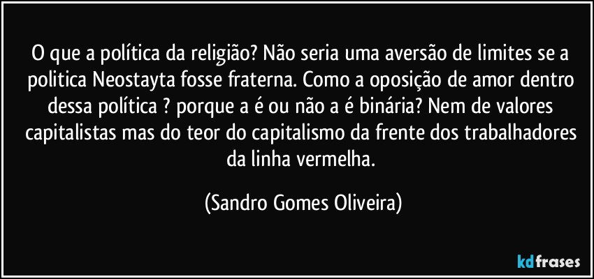 O que a política da religião? Não seria uma aversão de limites se a politica Neostayta fosse fraterna. Como a oposição de amor dentro dessa política ? porque a é ou não a é binária? Nem de valores capitalistas mas do teor do capitalismo da frente dos trabalhadores da linha vermelha. (Sandro Gomes Oliveira)