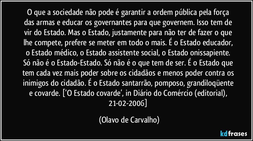 O que a sociedade não pode é garantir a ordem pública pela força das armas e educar os governantes para que governem. Isso tem de vir do Estado. Mas o Estado, justamente para não ter de fazer o que lhe compete, prefere se meter em todo o mais. É o Estado educador, o Estado médico, o Estado assistente social, o Estado onissapiente. Só não é o Estado-Estado. Só não é o que tem de ser. É o Estado que tem cada vez mais poder sobre os cidadãos e menos poder contra os inimigos do cidadão. É o Estado santarrão, pomposo, grandiloqüente e covarde. [‘O Estado covarde’, in Diário do Comércio (editorial), 21-02-2006] (Olavo de Carvalho)