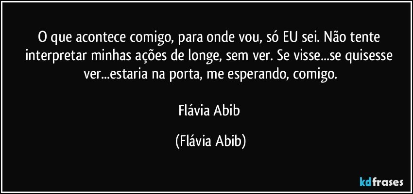 O que acontece comigo, para onde vou, só EU sei. Não tente interpretar minhas ações de longe, sem ver. Se visse...se quisesse ver...estaria na porta, me esperando, comigo.

Flávia Abib (Flávia Abib)