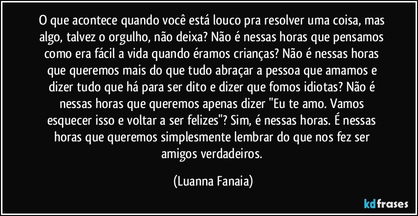 O que acontece quando você está louco pra resolver uma coisa, mas algo, talvez o orgulho, não deixa? Não é nessas horas que pensamos como era fácil a vida quando éramos crianças? Não é nessas horas que queremos mais do que tudo abraçar a pessoa que amamos e dizer tudo que há para ser dito e dizer que fomos idiotas? Não é nessas horas que queremos apenas dizer "Eu te amo. Vamos esquecer isso e voltar a ser felizes"? Sim, é nessas horas. É nessas horas que queremos simplesmente lembrar do que nos fez ser amigos verdadeiros. (Luanna Fanaia)