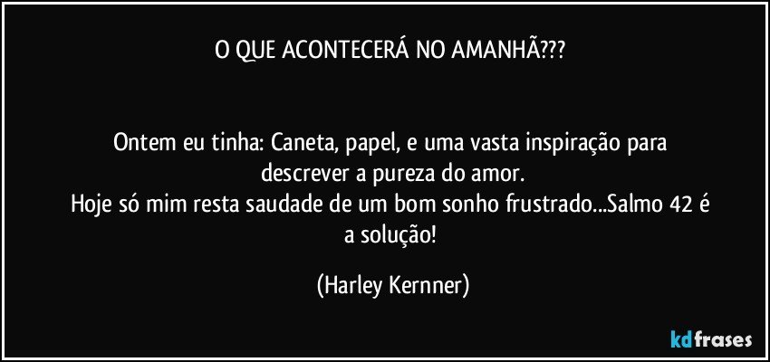 O QUE ACONTECERÁ NO AMANHÃ??? 


Ontem eu tinha: Caneta, papel, e uma vasta inspiração para descrever a pureza do amor.
Hoje só mim resta saudade de um bom sonho frustrado...Salmo 42 é a solução! (Harley Kernner)