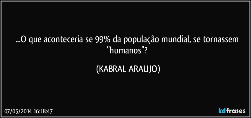 ...O que aconteceria se 99% da população mundial, se tornassem "humanos"? (KABRAL ARAUJO)