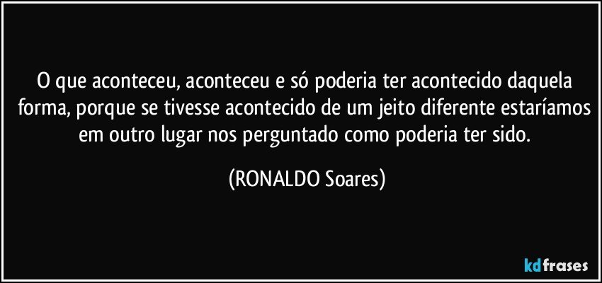O que aconteceu, aconteceu e só poderia ter acontecido daquela forma, porque se tivesse acontecido de um jeito diferente estaríamos em outro lugar nos perguntado como poderia ter sido. (RONALDO Soares)