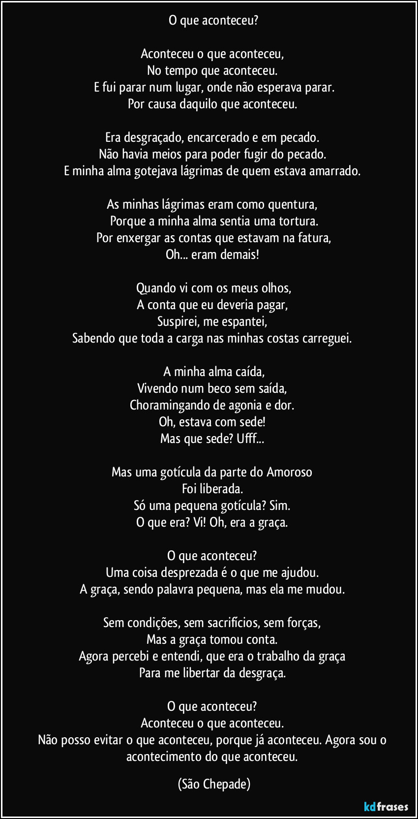 O que aconteceu?

Aconteceu o que aconteceu,  
No tempo que aconteceu.  
E fui parar num lugar, onde não esperava parar.
Por causa daquilo que aconteceu.  

Era desgraçado, encarcerado e em pecado.  
Não havia meios para poder fugir do pecado.  
E minha alma gotejava lágrimas de quem estava amarrado.  

As minhas lágrimas eram como quentura,  
Porque a minha alma sentia uma tortura.
Por enxergar as contas que estavam na fatura,
Oh... eram demais!  

Quando vi com os meus olhos,
A conta que eu deveria pagar,  
Suspirei, me espantei,  
Sabendo que toda a carga nas minhas costas carreguei.  

A minha alma caída,
Vivendo num beco sem saída,  
Choramingando de agonia e dor.  
Oh, estava com sede!  
Mas que sede? Ufff...  

Mas uma gotícula da parte do Amoroso  
Foi liberada.  
Só uma pequena gotícula? Sim.  
O que era? Vi! Oh, era a graça.  

O que aconteceu?  
Uma coisa desprezada é o que me ajudou.  
A graça, sendo palavra pequena, mas ela me mudou.  

Sem condições, sem sacrifícios, sem forças,  
Mas a graça tomou conta.  
Agora percebi e entendi, que era o trabalho da graça  
Para me libertar da desgraça.  

O que aconteceu?  
Aconteceu o que aconteceu.  
Não posso evitar o que aconteceu, porque já aconteceu.  Agora sou o acontecimento do que aconteceu. (São Chepade)